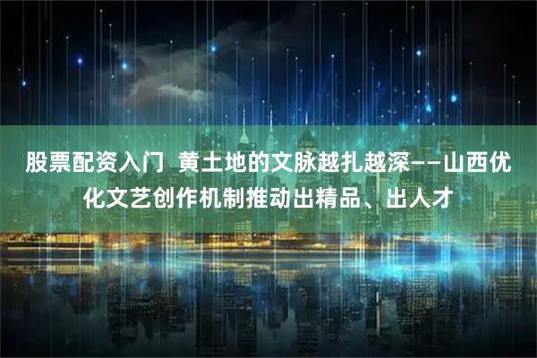 股票配资入门  黄土地的文脉越扎越深——山西优化文艺创作机制推动出精品、出人才