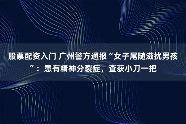 股票配资入门 广州警方通报“女子尾随滋扰男孩”：患有精神分裂症，查获小刀一把