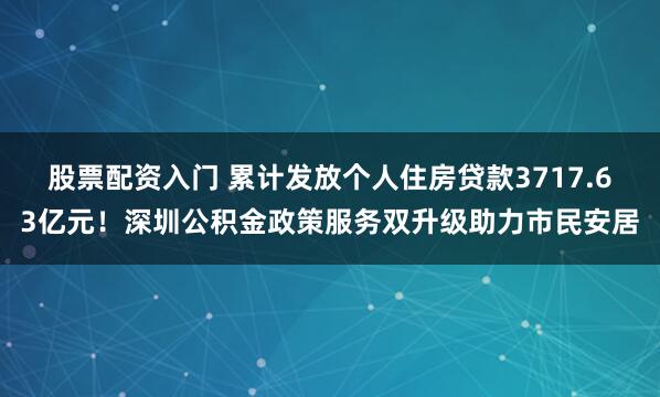 股票配资入门 累计发放个人住房贷款3717.63亿元！深圳公积金政策服务双升级助力市民安居