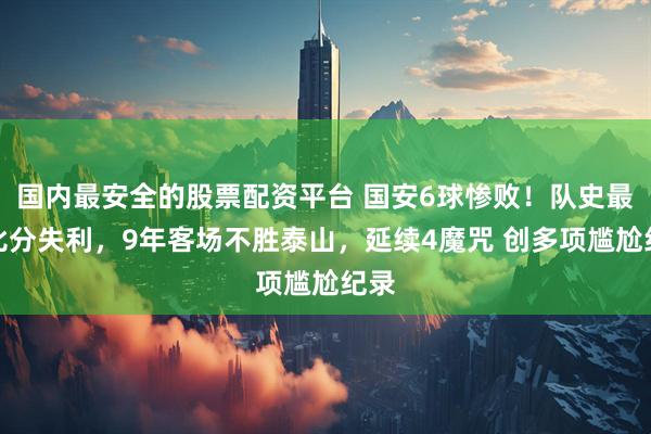 国内最安全的股票配资平台 国安6球惨败！队史最大比分失利，9年客场不胜泰山，延续4魔咒 创多项尴尬纪录