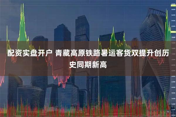 配资实盘开户 青藏高原铁路暑运客货双提升创历史同期新高