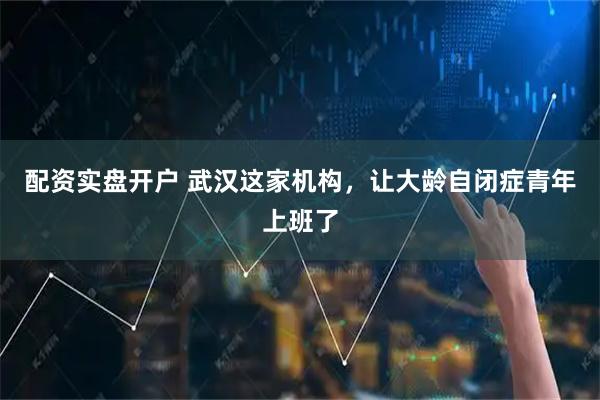 配资实盘开户 武汉这家机构，让大龄自闭症青年上班了