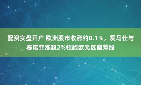 配资实盘开户 欧洲股市收涨约0.1%，爱马仕与赛诺菲涨超2%领跑欧元区蓝筹股