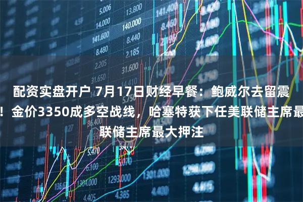 配资实盘开户 7月17日财经早餐：鲍威尔去留震动金市！金价3350成多空战线，哈塞特获下任美联储主席最大押注