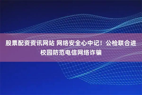 股票配资资讯网站 网络安全心中记！公检联合进校园防范电信网络诈骗