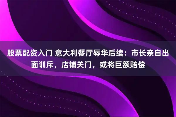 股票配资入门 意大利餐厅辱华后续：市长亲自出面训斥，店铺关门，或将巨额赔偿