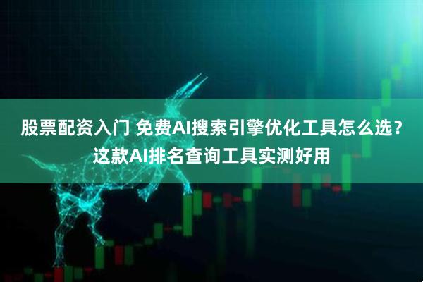 股票配资入门 免费AI搜索引擎优化工具怎么选？这款AI排名查询工具实测好用