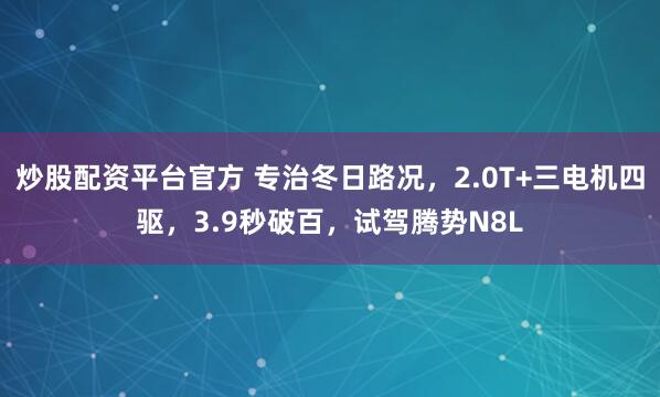 炒股配资平台官方 专治冬日路况，2.0T+三电机四驱，3.9秒破百，试驾腾势N8L