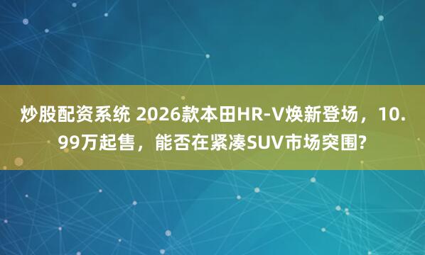 炒股配资系统 2026款本田HR-V焕新登场，10.99万起售，能否在紧凑SUV市场突围?