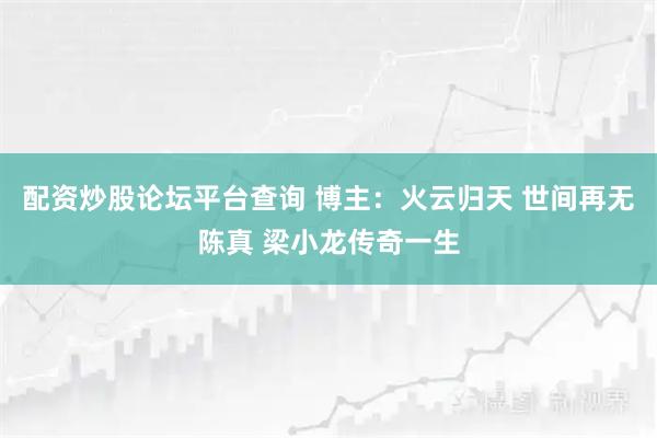 配资炒股论坛平台查询 博主：火云归天 世间再无陈真 梁小龙传奇一生