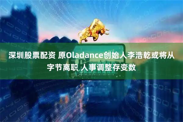深圳股票配资 原Oladance创始人李浩乾或将从字节离职 人事调整存变数