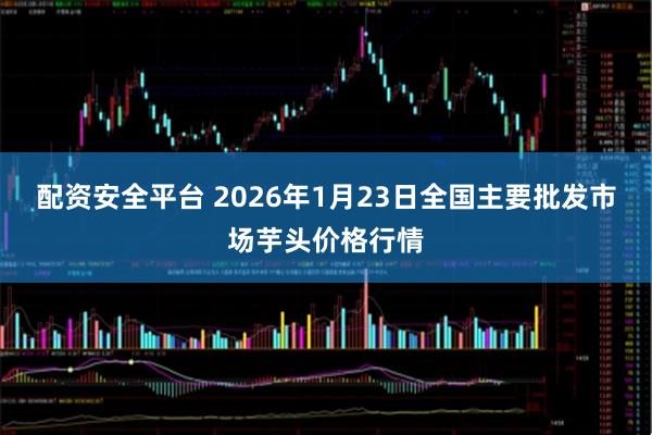 配资安全平台 2026年1月23日全国主要批发市场芋头价格行情