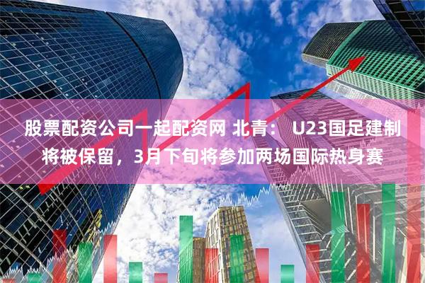 股票配资公司一起配资网 北青： U23国足建制将被保留，3月下旬将参加两场国际热身赛