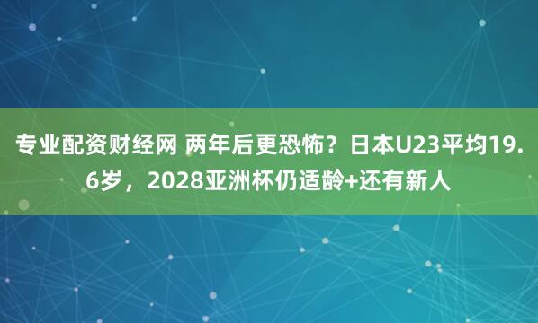 专业配资财经网 两年后更恐怖？日本U23平均19.6岁，2028亚洲杯仍适龄+还有新人