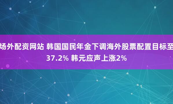 场外配资网站 韩国国民年金下调海外股票配置目标至37.2% 韩元应声上涨2%
