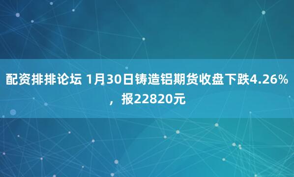 配资排排论坛 1月30日铸造铝期货收盘下跌4.26%，报22820元