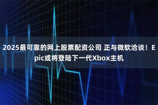 2025最可靠的网上股票配资公司 正与微软洽谈！Epic或将登陆下一代Xbox主机