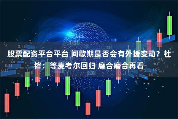 股票配资平台平台 间歇期是否会有外援变动？杜锋：等麦考尔回归 磨合磨合再看