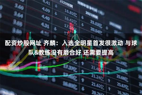 配资炒股网址 齐麟：入选全明星首发很激动 与球队&教练没有磨合好 还需要提高