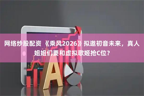 网络炒股配资 《乘风2026》拟邀初音未来,真人姐姐们要和虚拟歌姬抢C位?