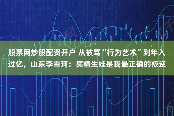股票网炒股配资开户 从被骂“行为艺术”到年入过亿，山东李雪珂：买精生娃是我最正确的叛逆