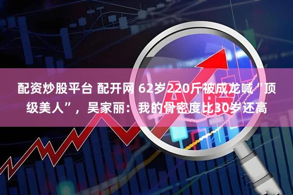 配资炒股平台 配开网 62岁220斤被成龙喊“顶级美人”，吴家丽：我的骨密度比30岁还高
