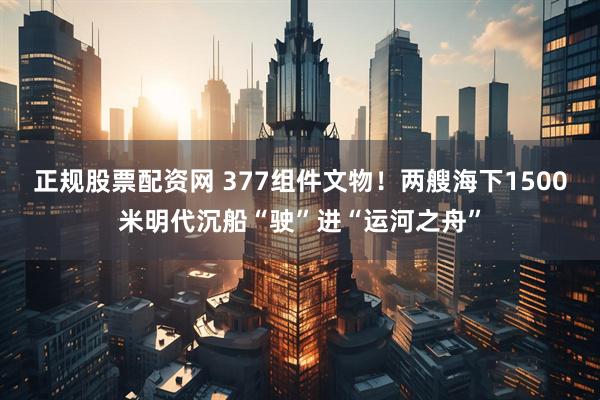 正规股票配资网 377组件文物!两艘海下1500米明代沉船“驶”进“运河之舟”