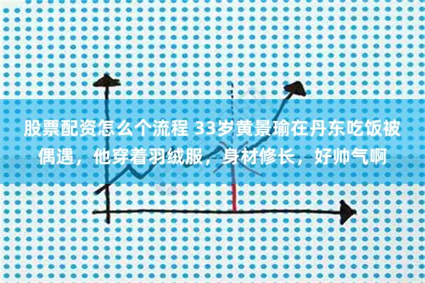 股票配资怎么个流程 33岁黄景瑜在丹东吃饭被偶遇，他穿着羽绒服，身材修长，好帅气啊