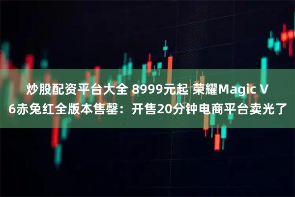 炒股配资平台大全 8999元起 荣耀Magic V6赤兔红全版本售罄:开售20分钟电商平台卖光了
