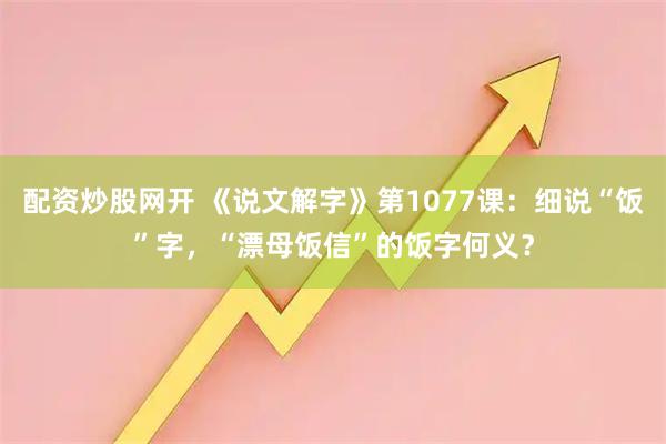 配资炒股网开 《说文解字》第1077课：细说“饭”字，“漂母饭信”的饭字何义？