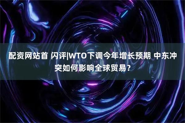 配资网站首 闪评|WTO下调今年增长预期 中东冲突如何影响全球贸易？