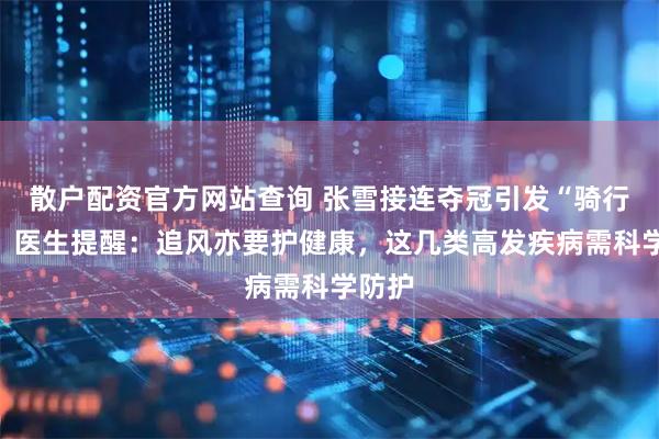 散户配资官方网站查询 张雪接连夺冠引发“骑行热”，医生提醒：追风亦要护健康，这几类高发疾病需科学防护