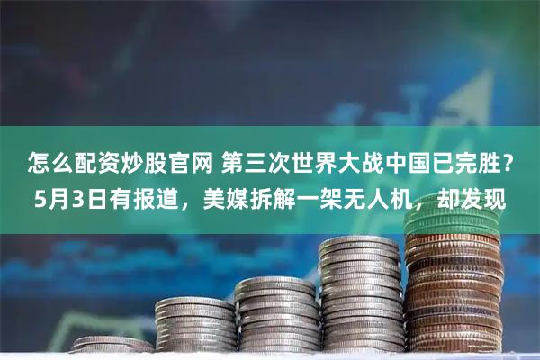 怎么配资炒股官网 第三次世界大战中国已完胜？5月3日有报道，美媒拆解一架无人机，却发现