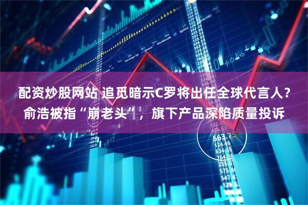 配资炒股网站 追觅暗示C罗将出任全球代言人？俞浩被指“崩老头”，旗下产品深陷质量投诉